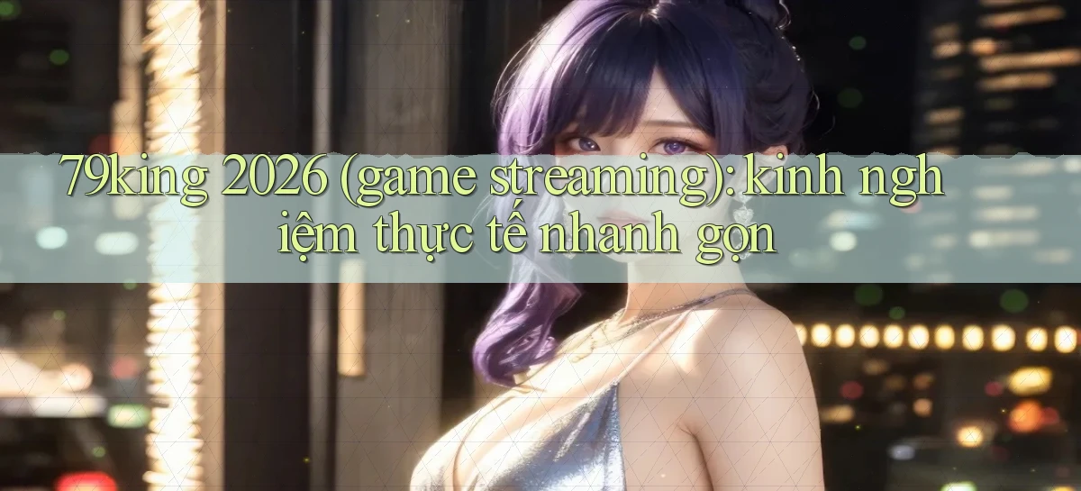 79king 2026 (game streaming) kinh nghiệm thực tế nhanh gọn
