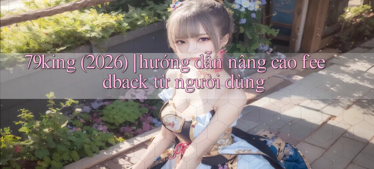 79king (2026) hướng dẫn nâng cao feedback từ người dùng