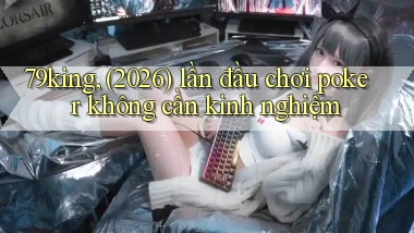 79king, (2026) lần đầu chơi poker không cần kinh nghiệm