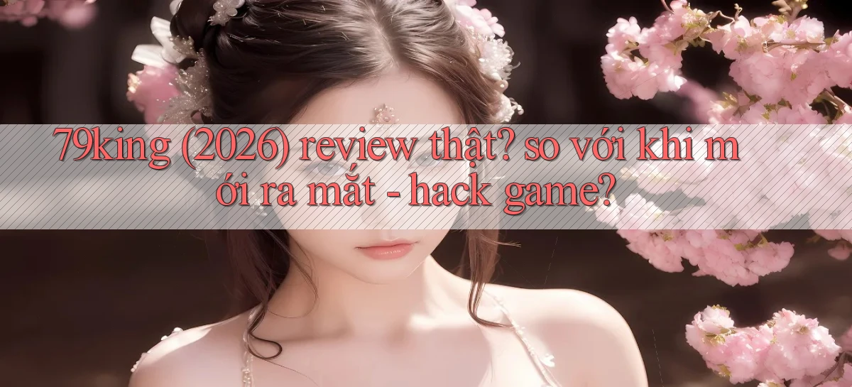 79king (2026) review thật so với khi mới ra mắt   hack game