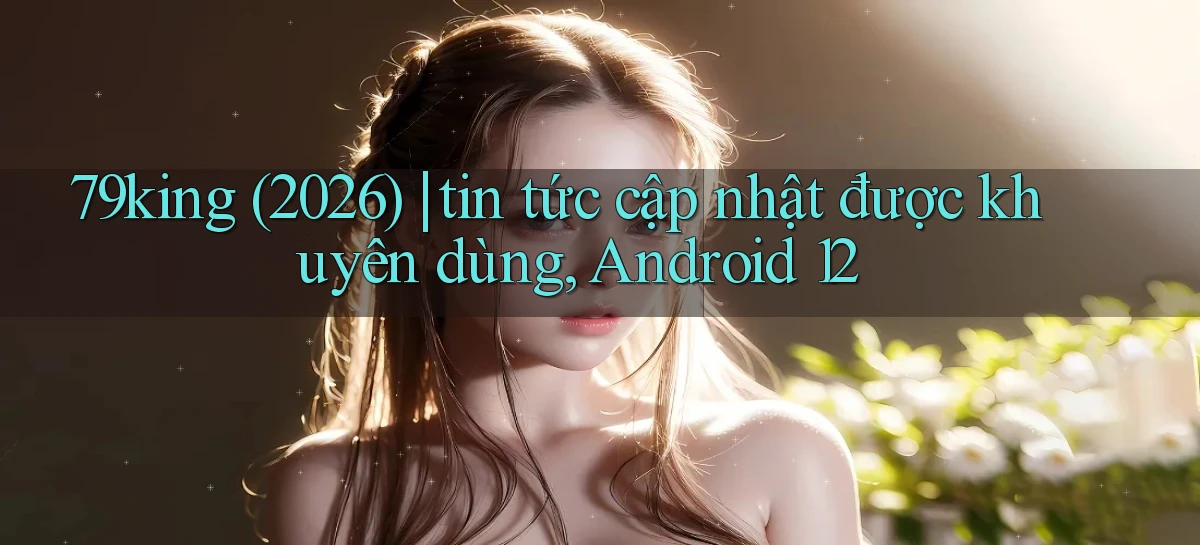 79king (2026) tin tức cập nhật được khuyên dùng, Android 12