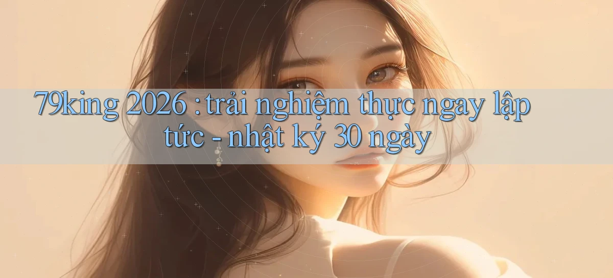 79king 2026 trải nghiệm thực ngay lập tức   nhật ký 30 ngày