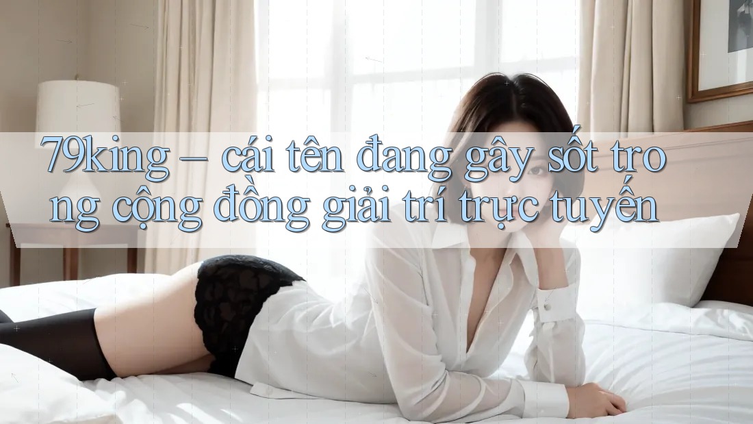 79king – cái tên đang gây sốt trong cộng đồng giải trí trực tuyến