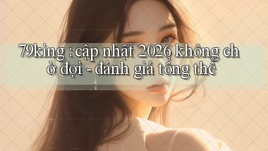 79king cập nhật 2026 không chờ đợi   đánh giá tổng thể