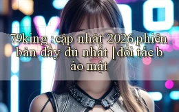 79king cập nhật 2026 phiên bản đầy đủ nhất đối tác bảo mật
