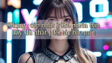 79king cập nhật 2026 phiên bản đầy đủ nhất đối tác bảo mật