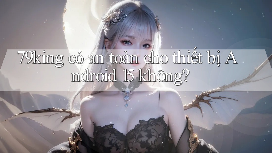 79king có an toàn cho thiết bị Android 15 không?