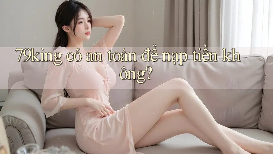 79king có an toàn để nạp tiền không? 79king có an toàn để nạp tiền không?