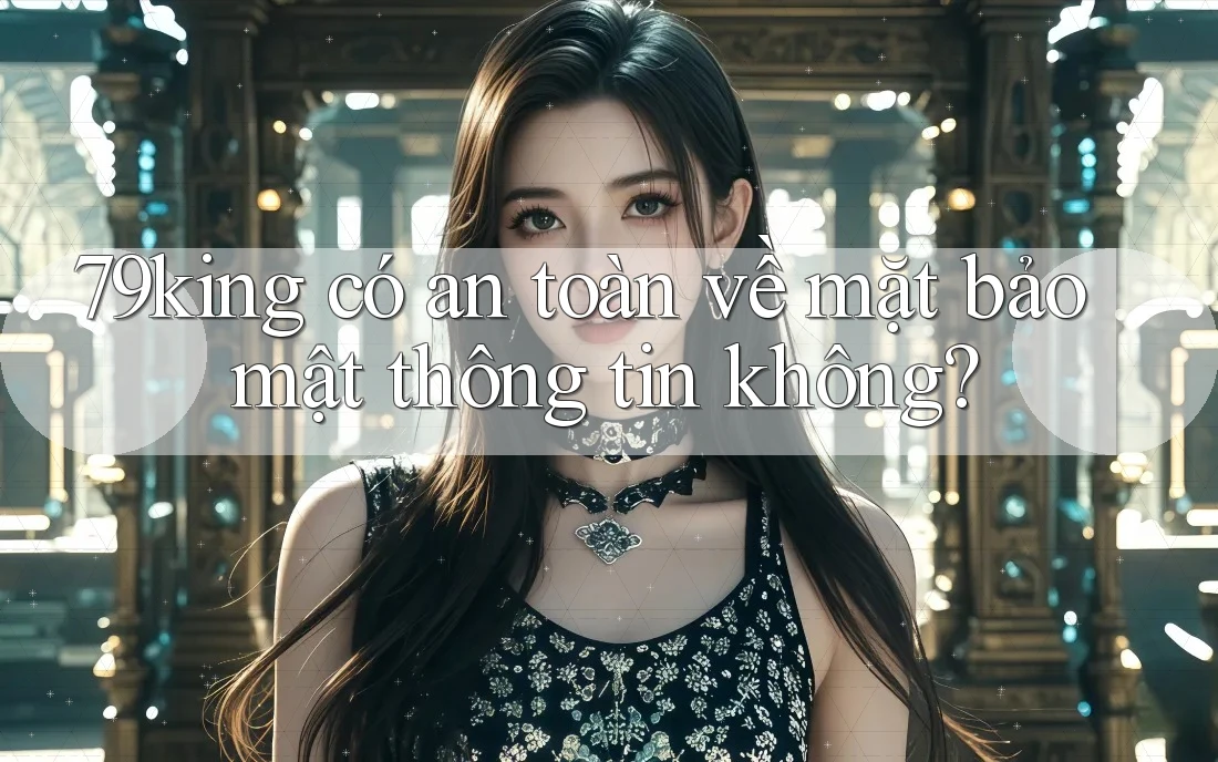 79king có an toàn về mặt bảo mật thông tin không? 79king có an toàn về mặt bảo mật thông tin không?
