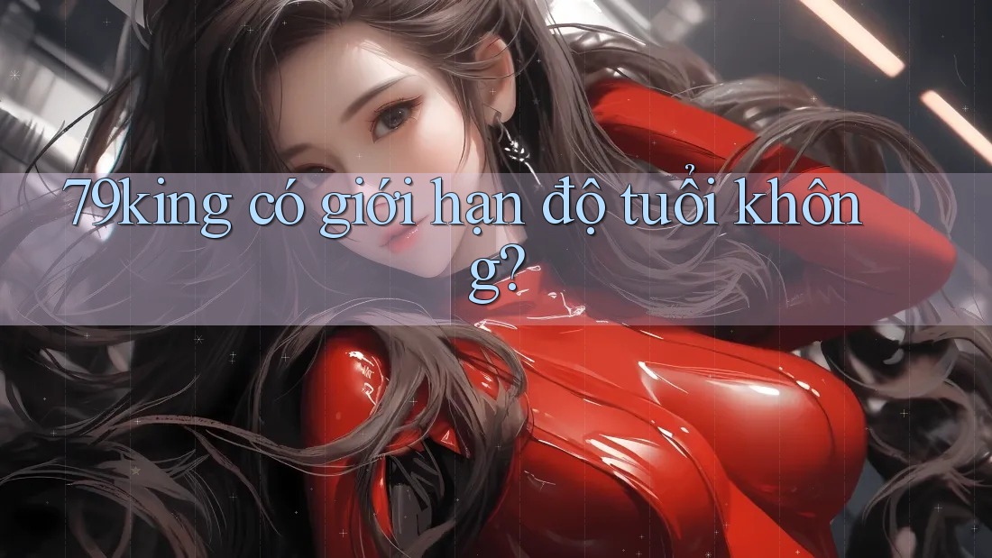 79king có giới hạn độ tuổi không? 79king có giới hạn độ tuổi không?