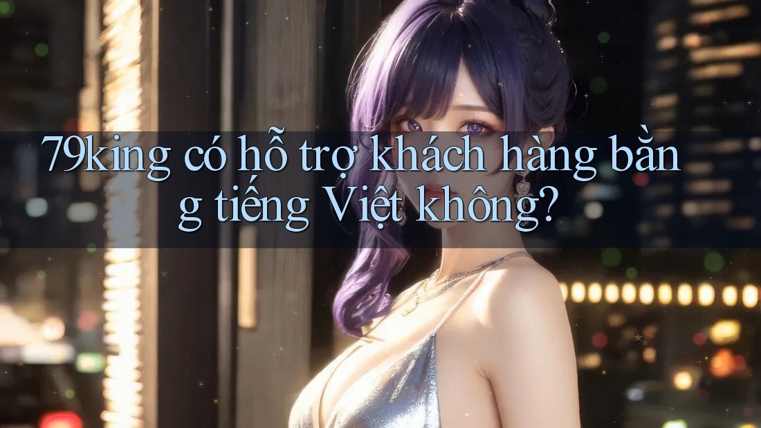 79king có hỗ trợ khách hàng bằng tiếng Việt không? 79king có hỗ trợ khách hàng bằng tiếng Việt không?