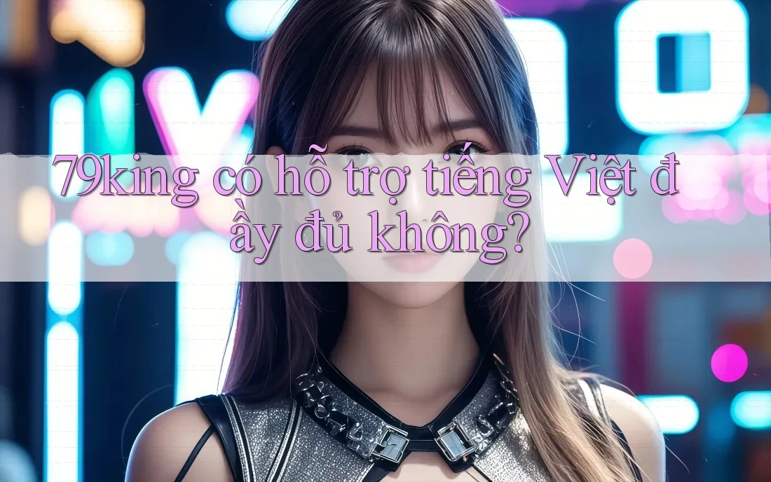 79king có hỗ trợ tiếng Việt đầy đủ không? 79king có hỗ trợ tiếng Việt đầy đủ không?
