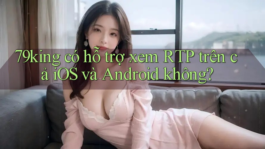 79king có hỗ trợ xem RTP trên cả iOS và Android không? 79king có hỗ trợ xem RTP trên cả iOS và Android không?