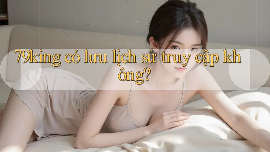 79king có lưu lịch sử truy cập không?