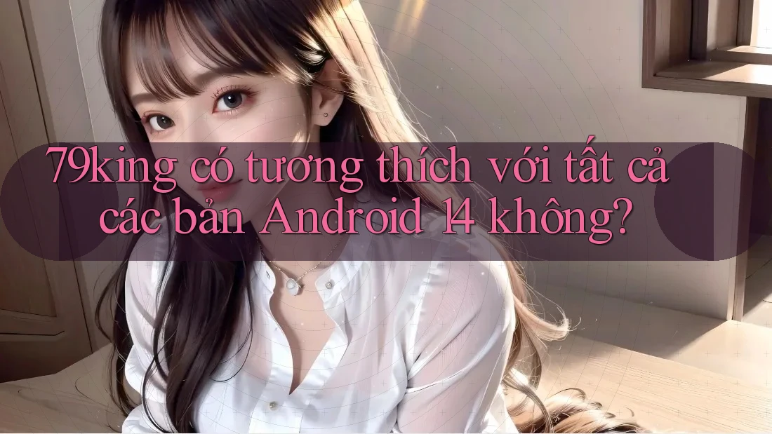 79king có tương thích với tất cả các bản Android 14 không? 79king có tương thích với tất cả các bản Android 14 không?
