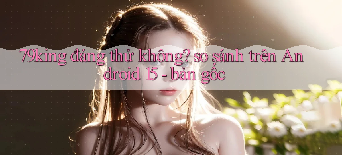 79king đáng thử không so sánh trên Android 15   bản gốc