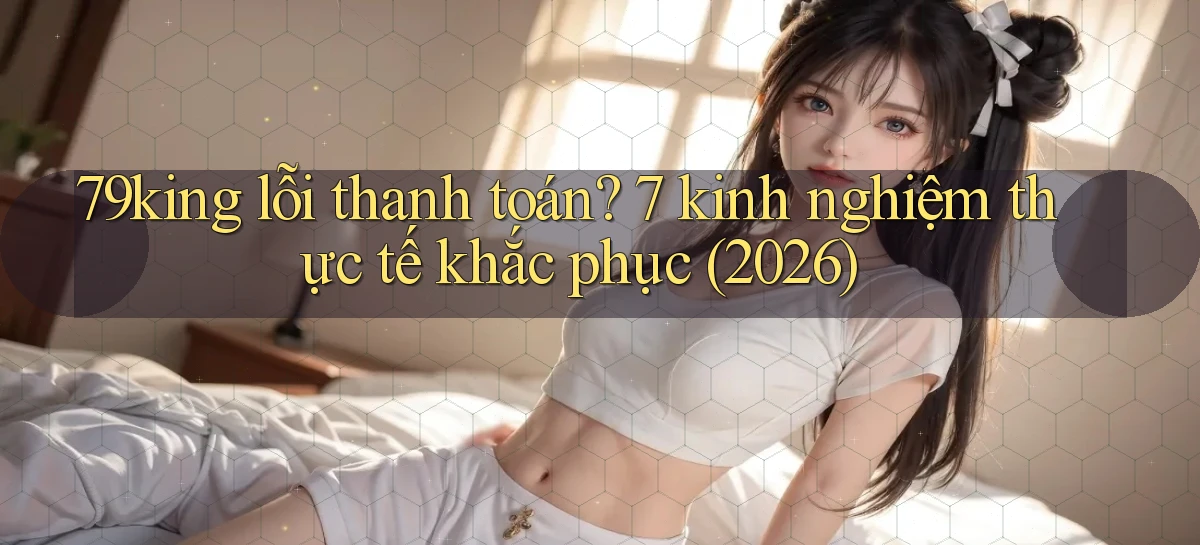 79king lỗi thanh toán 7 kinh nghiệm thực tế khắc phục (2026)