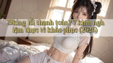 79king lỗi thanh toán 7 kinh nghiệm thực tế khắc phục (2026)