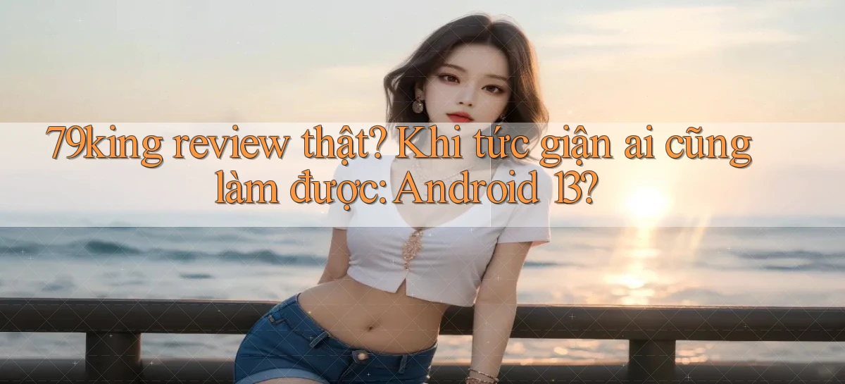 79king review thật khi tức giận ai cũng làm được Android 13