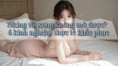 79king tải xong không mở được 6 kinh nghiệm thực tế khắc phục