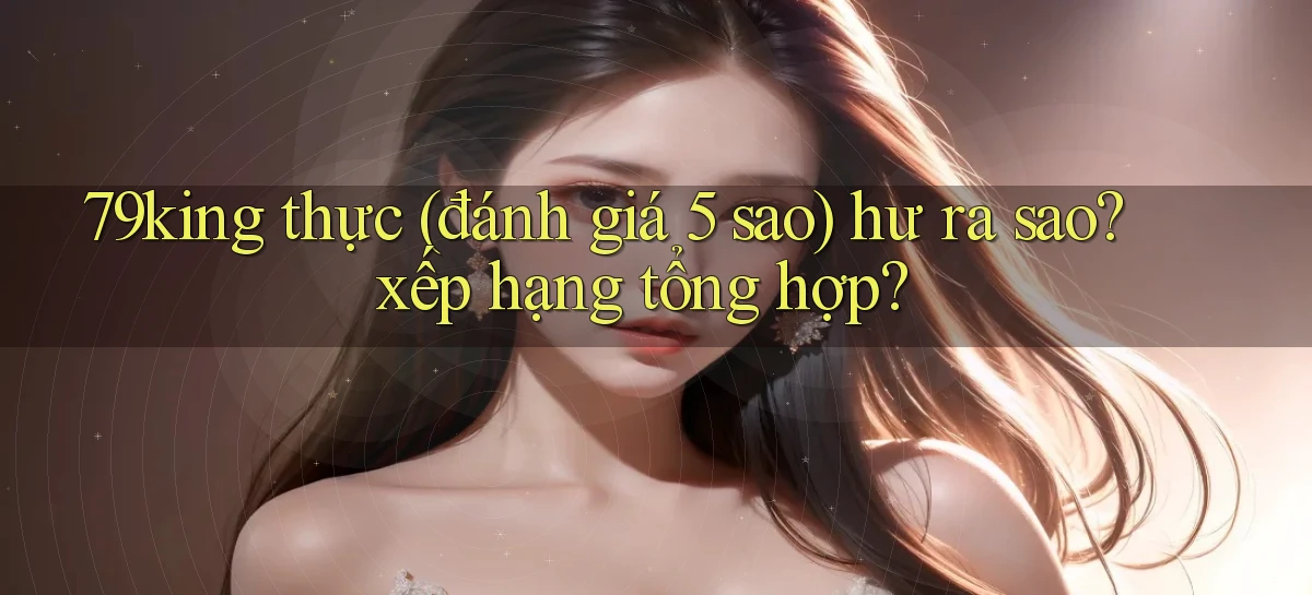 79king thực (đánh giá 5 sao) hư ra sao xếp hạng tổng hợp