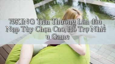 79king  tiền thưởng lần đầu nạp tùy chọn cao, hỗ trợ nhiều game