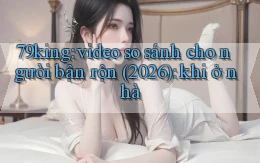 79king video so sánh cho người bận rộn (2026) khi ở nhà