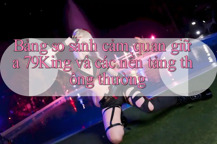 Bảng so sánh cảm quan giữa 79King và các nền tảng thông thường Bảng so sánh cảm quan giữa 79King và các nền tảng thông thường