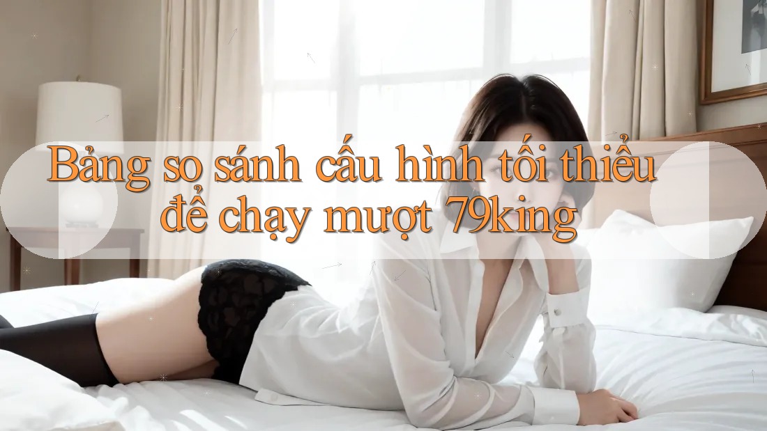 Bảng so sánh cấu hình tối thiểu để chạy mượt 79king Bảng so sánh cấu hình tối thiểu để chạy mượt 79king