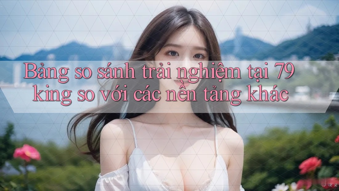 Bảng so sánh trải nghiệm tại 79king so với các nền tảng khác