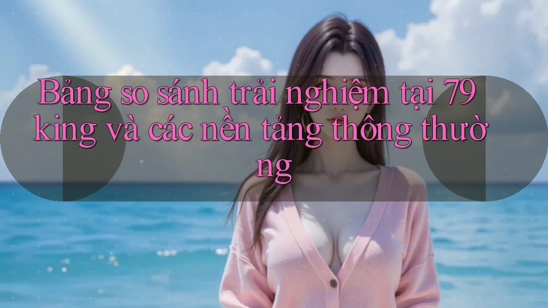 Bảng so sánh trải nghiệm tại 79king và các nền tảng thông thường Bảng so sánh trải nghiệm tại 79king và các nền tảng thông thường