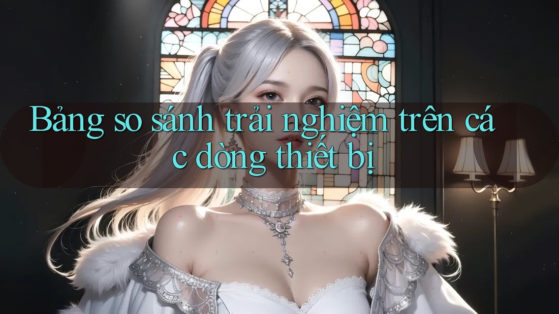 Bảng so sánh trải nghiệm trên các dòng thiết bị Bảng so sánh trải nghiệm trên các dòng thiết bị