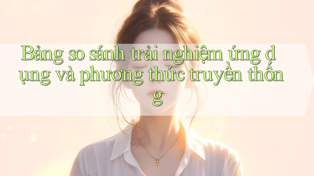 Bảng so sánh trải nghiệm ứng dụng và phương thức truyền thống Bảng so sánh trải nghiệm ứng dụng và phương thức truyền thống