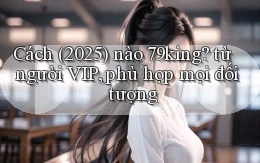 Cách (2025) nào 79king từ người VIP, phù hợp mọi đối tượng