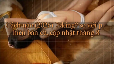 Cách nào (2026) 79king so với phiên bản cũ, cập nhật tháng 8