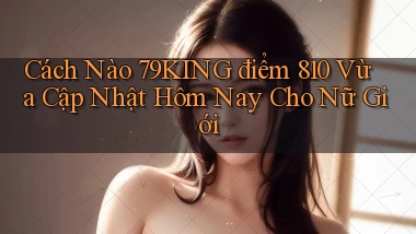 Cách nào 79king điểm 810 vừa cập nhật hôm nay cho nữ giới