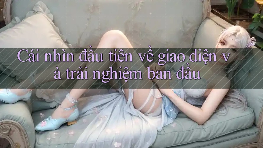 Cái nhìn đầu tiên về giao diện và trải nghiệm ban đầu