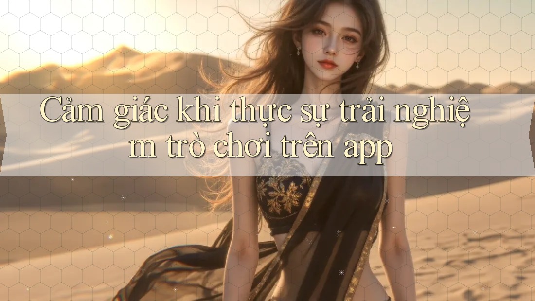 Cảm giác khi thực sự trải nghiệm trò chơi trên app Cảm giác khi thực sự trải nghiệm trò chơi trên app