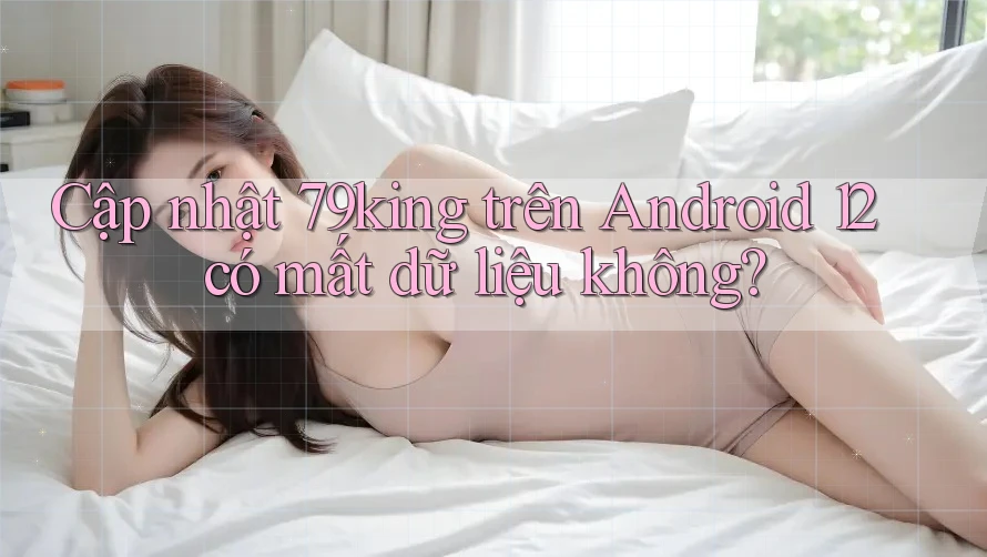 Cập nhật 79king trên Android 12 có mất dữ liệu không? Cập nhật 79king trên Android 12 có mất dữ liệu không?