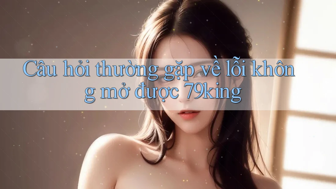Câu hỏi thường gặp về lỗi không mở được 79king