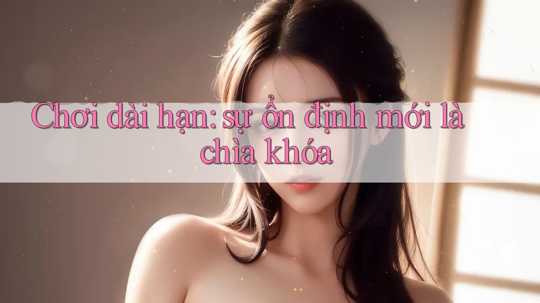 Chơi dài hạn: sự ổn định mới là chìa khóa Chơi dài hạn: sự ổn định mới là chìa khóa