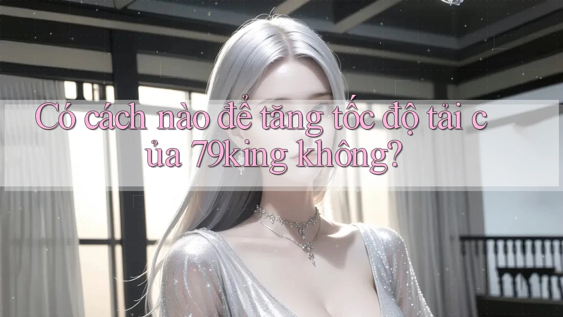 Có cách nào để tăng tốc độ tải của 79king không?