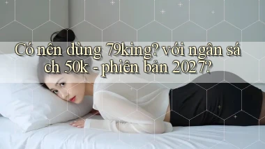 Có nên dùng 79king với ngân sách 50k   phiên bản 2027