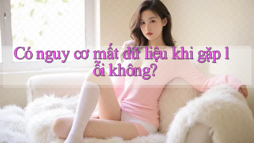 Có nguy cơ mất dữ liệu khi gặp lỗi không?