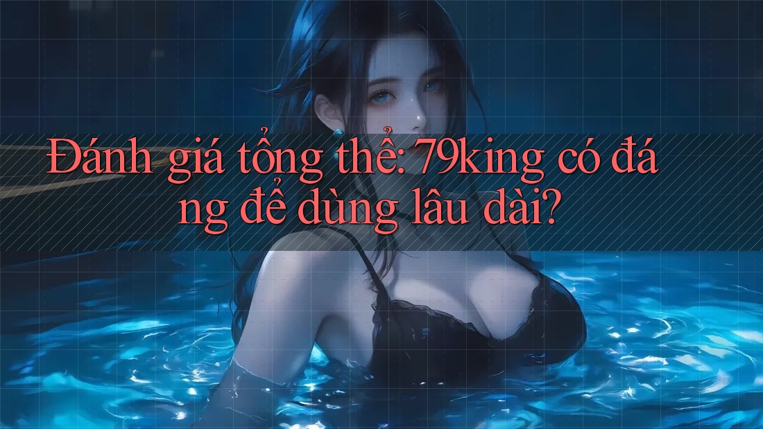Đánh giá tổng thể: 79king có đáng để dùng lâu dài?