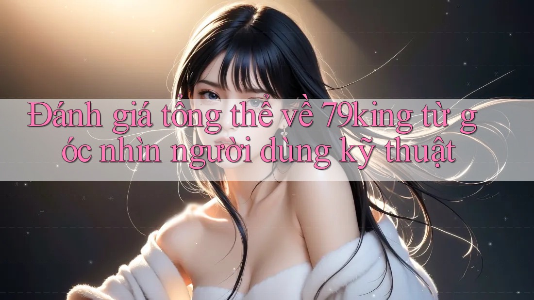 Đánh giá tổng thể về 79king từ góc nhìn người dùng kỹ thuật Đánh giá tổng thể về 79king từ góc nhìn người dùng kỹ thuật
