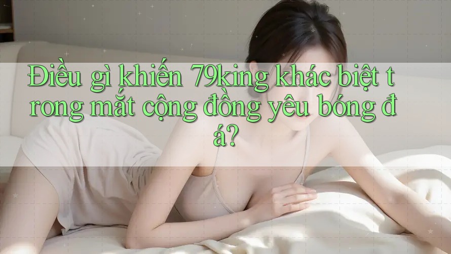 Điều gì khiến 79king khác biệt trong mắt cộng đồng yêu bóng đá?