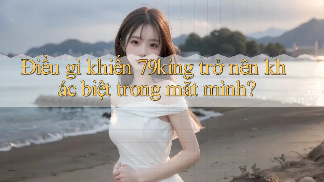 Điều gì khiến 79king trở nên khác biệt trong mắt mình? Điều gì khiến 79king trở nên khác biệt trong mắt mình?