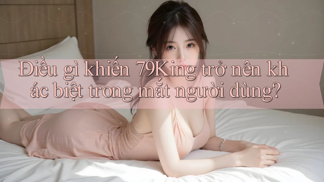 Điều gì khiến 79king trở nên khác biệt trong mắt người dùng? Điều gì khiến 79king trở nên khác biệt trong mắt người dùng?