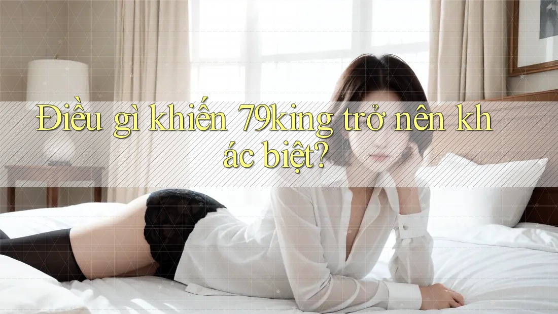 Điều gì khiến 79king trở nên khác biệt? Điều gì khiến 79king trở nên khác biệt?